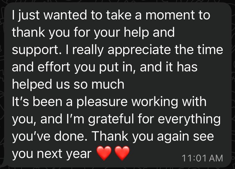 WhatsApp message from a client: I just wanted to take a moment to thank you for your help and support. It has helped us so much. It's been a pleasure working with you, and I'm grateful for everything you've done.
