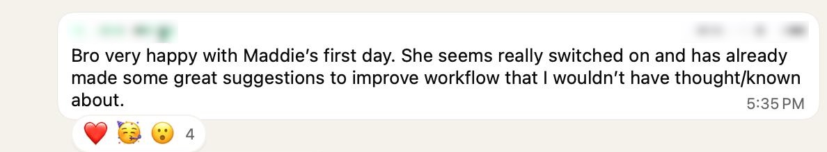 WhatsApp message from a client: Very happy with Maddie's first day. She seems really switched on and has already made some great suggestions to improve workflow that I wouldn't have thought or known about.